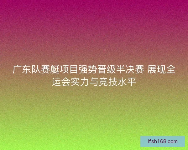 广东队赛艇项目强势晋级半决赛 展现全运会实力与竞技水平